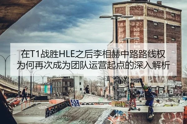 在T1战胜HLE之后李相赫中路路线权为何再次成为团队运营起点的深入解析