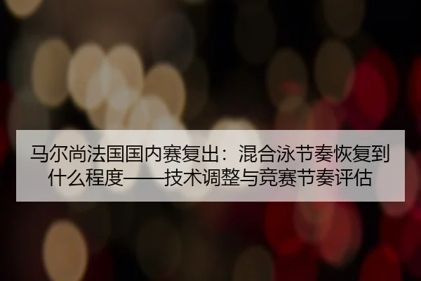 马尔尚法国国内赛复出：混合泳节奏恢复到什么程度——技术调整与竞赛节奏评估